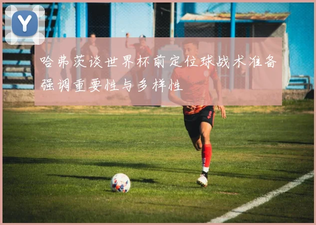 哈弗茨谈世界杯前定位球战术准备强调重要性与多样性