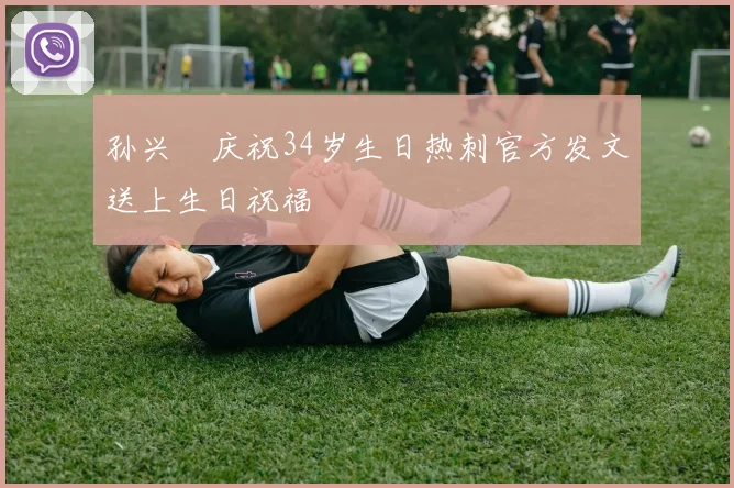 孙兴慜庆祝34岁生日热刺官方发文送上生日祝福