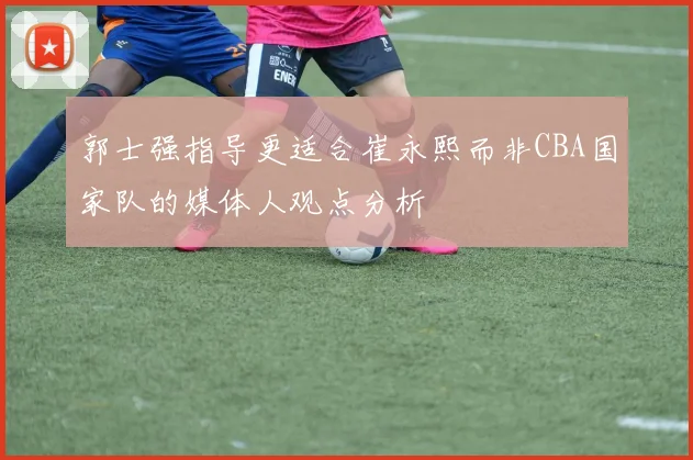 郭士强指导更适合崔永熙而非CBA国家队的媒体人观点分析