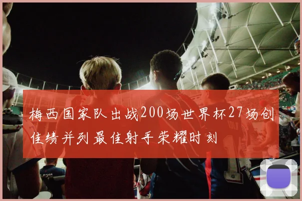 梅西国家队出战200场世界杯27场创佳绩并列最佳射手荣耀时刻