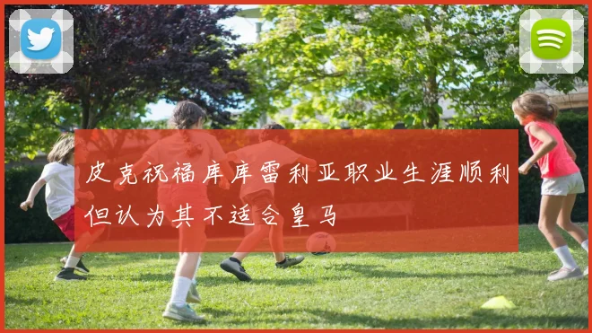 皮克祝福库库雷利亚职业生涯顺利但认为其不适合皇马