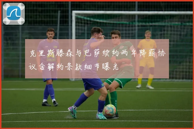 克里斯滕森与巴萨续约两年降薪协议含解约条款细节曝光