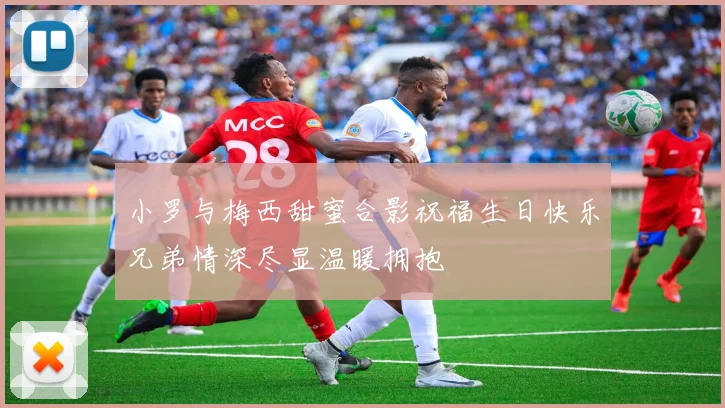 小罗与梅西甜蜜合影祝福生日快乐兄弟情深尽显温暖拥抱